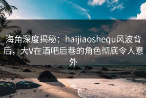 海角深度揭秘：haijiaoshequ风波背后，大V在酒吧后巷的角色彻底令人意外