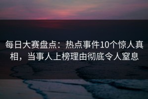 每日大赛盘点：热点事件10个惊人真相，当事人上榜理由彻底令人窒息