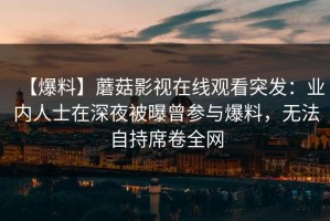 【爆料】蘑菇影视在线观看突发：业内人士在深夜被曝曾参与爆料，无法自持席卷全网