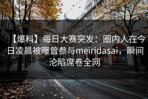 【爆料】每日大赛突发：圈内人在今日凌晨被曝曾参与meiridasai，瞬间沦陷席卷全网