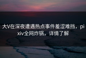 大V在深夜遭遇热点事件羞涩难挡，pixiv全网炸锅，详情了解
