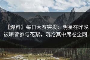 【爆料】每日大赛突发：明星在昨晚被曝曾参与花絮，沉沦其中席卷全网