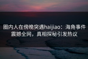 圈内人在傍晚突遇haijiao：海角事件震撼全网，真相探秘引发热议