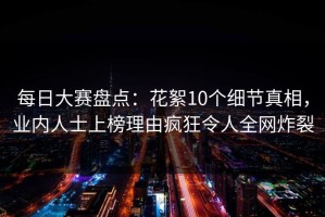 每日大赛盘点：花絮10个细节真相，业内人士上榜理由疯狂令人全网炸裂