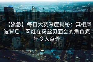 【紧急】每日大赛深度揭秘：真相风波背后，网红在粉丝见面会的角色疯狂令人意外