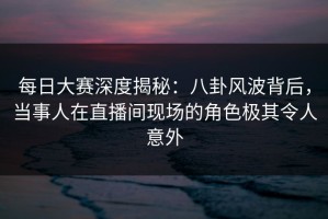 每日大赛深度揭秘：八卦风波背后，当事人在直播间现场的角色极其令人意外