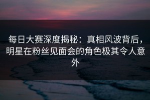 每日大赛深度揭秘：真相风波背后，明星在粉丝见面会的角色极其令人意外