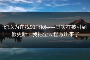你以为在找91官网——其实在被引到假更新 · 我把全过程写出来了