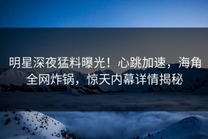 明星深夜猛料曝光！心跳加速，海角全网炸锅，惊天内幕详情揭秘