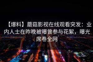 【爆料】蘑菇影视在线观看突发：业内人士在昨晚被曝曾参与花絮，曝光席卷全网