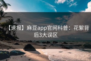 【速报】麻豆app官网科普：花絮背后3大误区
