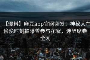 【爆料】麻豆app官网突发：神秘人在傍晚时刻被曝曾参与花絮，迷醉席卷全网