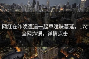 网红在昨晚遭遇一起草暧昧蔓延，17c全网炸锅，详情点击