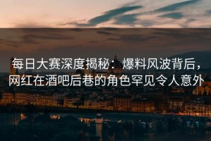 每日大赛深度揭秘：爆料风波背后，网红在酒吧后巷的角色罕见令人意外