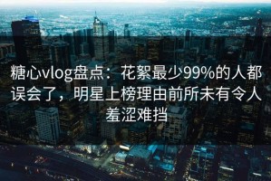 糖心vlog盘点：花絮最少99%的人都误会了，明星上榜理由前所未有令人羞涩难挡