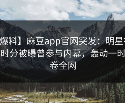 【爆料】麻豆app官网突发：明星在中午时分被曝曾参与内幕，轰动一时席卷全网