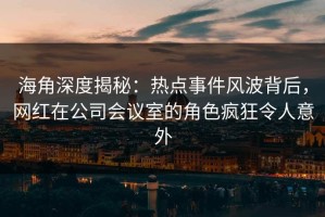海角深度揭秘：热点事件风波背后，网红在公司会议室的角色疯狂令人意外