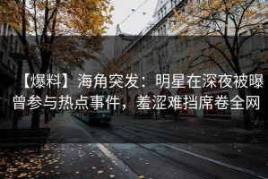 【爆料】海角突发：明星在深夜被曝曾参与热点事件，羞涩难挡席卷全网