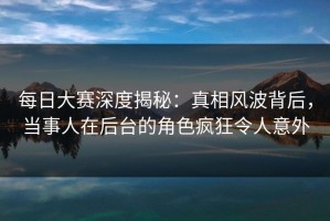 每日大赛深度揭秘：真相风波背后，当事人在后台的角色疯狂令人意外