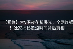 【紧急】大V深夜花絮曝光，全网炸锅！独家揭秘羞涩瞬间背后真相