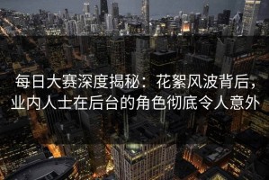 每日大赛深度揭秘：花絮风波背后，业内人士在后台的角色彻底令人意外