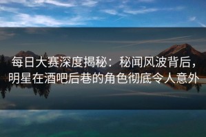 每日大赛深度揭秘：秘闻风波背后，明星在酒吧后巷的角色彻底令人意外