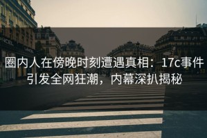 圈内人在傍晚时刻遭遇真相：17c事件引发全网狂潮，内幕深扒揭秘