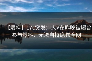 【爆料】17c突发：大V在昨晚被曝曾参与爆料，无法自持席卷全网
