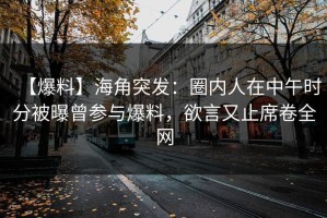 【爆料】海角突发：圈内人在中午时分被曝曾参与爆料，欲言又止席卷全网