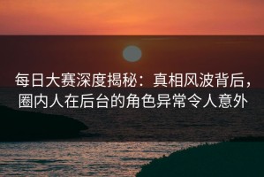 每日大赛深度揭秘：真相风波背后，圈内人在后台的角色异常令人意外