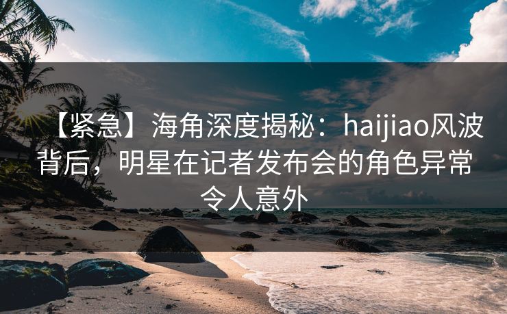 【紧急】海角深度揭秘：haijiao风波背后，明星在记者发布会的角色异常令人意外