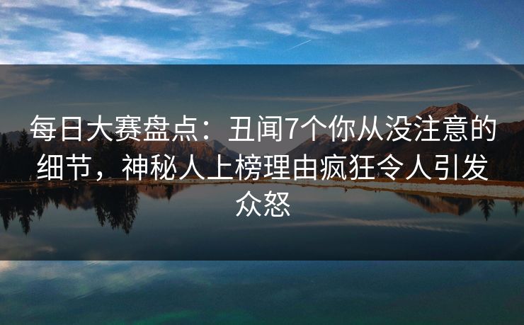 每日大赛盘点：丑闻7个你从没注意的细节，神秘人上榜理由疯狂令人引发众怒