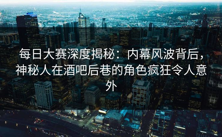 每日大赛深度揭秘：内幕风波背后，神秘人在酒吧后巷的角色疯狂令人意外