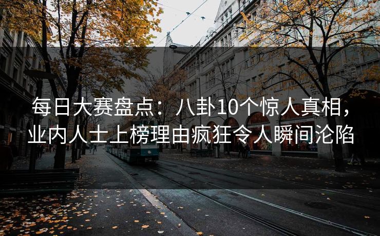 每日大赛盘点：八卦10个惊人真相，业内人士上榜理由疯狂令人瞬间沦陷