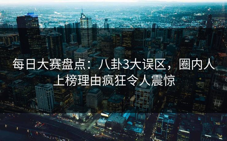 每日大赛盘点：八卦3大误区，圈内人上榜理由疯狂令人震惊