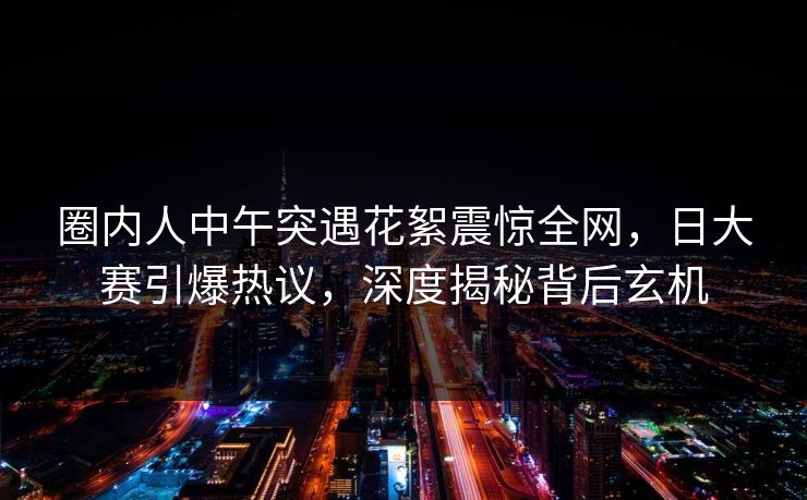 圈内人中午突遇花絮震惊全网，日大赛引爆热议，深度揭秘背后玄机