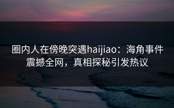 圈内人在傍晚突遇haijiao:海角事件震撼全网,真相探秘引发热议 圈内人在傍晚突遇haijiao:海角事件震撼全网,真相探秘引发热议