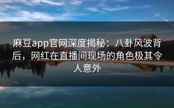 麻豆app官网深度揭秘：八卦风波背后，网红在直播间现场的角色极其令人意外