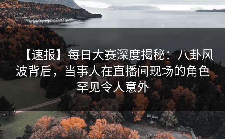 【速报】每日大赛深度揭秘：八卦风波背后，当事人在直播间现场的角色罕见令人意外