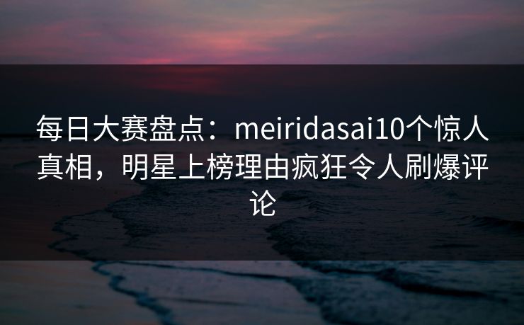 每日大赛盘点：meiridasai10个惊人真相，明星上榜理由疯狂令人刷爆评论