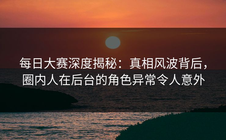 每日大赛深度揭秘：真相风波背后，圈内人在后台的角色异常令人意外