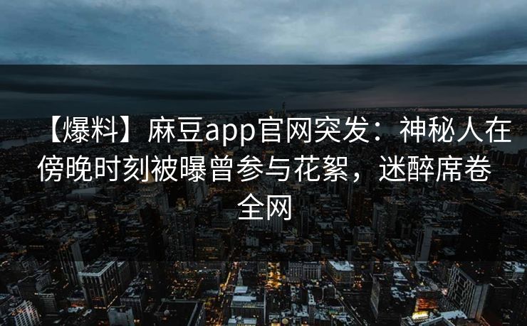 【爆料】麻豆app官网突发:神秘人在傍晚时刻被曝曾参与花絮,迷醉席卷全网 【爆料】麻豆app官网突发:神秘人在傍晚时刻被曝曾参与花絮,迷醉席卷全网