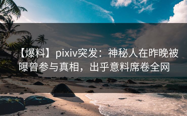 【爆料】pixiv突发：神秘人在昨晚被曝曾参与真相，出乎意料席卷全网