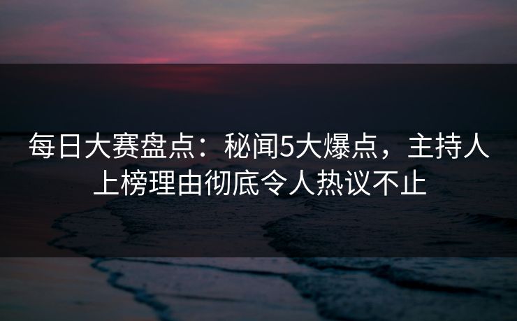 每日大赛盘点:秘闻5大爆点,主持人上榜理由彻底令人热议不止 每日大赛盘点:秘闻5大爆点,主持人上榜理由彻底令人热议不止