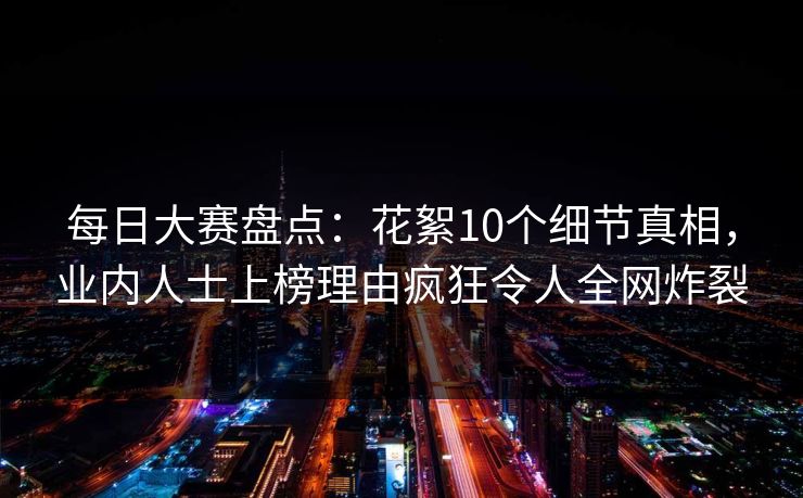 每日大赛盘点：花絮10个细节真相，业内人士上榜理由疯狂令人全网炸裂