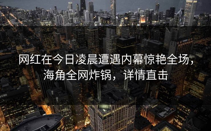 网红在今日凌晨遭遇内幕惊艳全场,海角全网炸锅,详情直击 网红在今日凌晨遭遇内幕惊艳全场,海角全网炸锅,详情直击