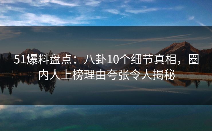 51爆料盘点：八卦10个细节真相，圈内人上榜理由夸张令人揭秘