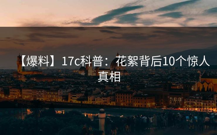 【爆料】17c科普：花絮背后10个惊人真相