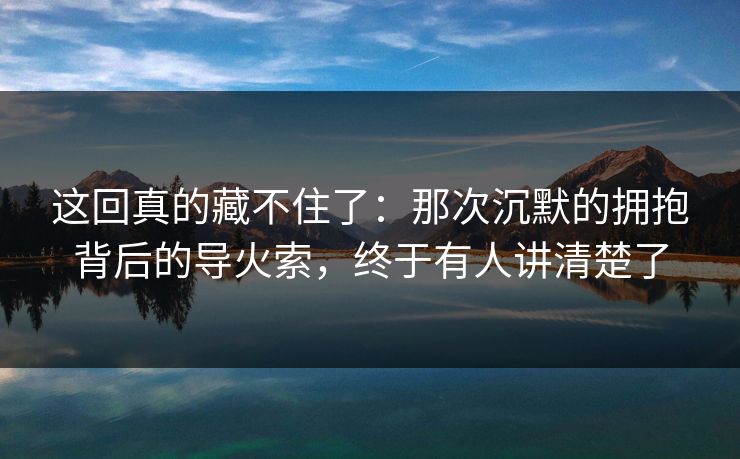 这回真的藏不住了:那次沉默的拥抱背后的导火索,终于有人讲清楚了 这回真的藏不住了:那次沉默的拥抱背后的导火索,终于有人讲清楚了