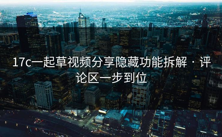 17c一起草视频分享隐藏功能拆解 · 评论区一步到位